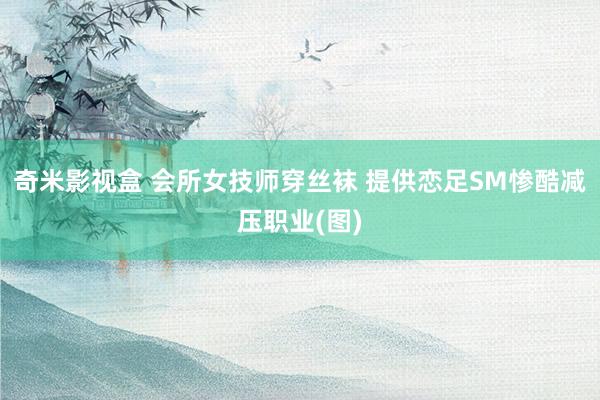 奇米影视盒 会所女技师穿丝袜 提供恋足SM惨酷减压职业(图)