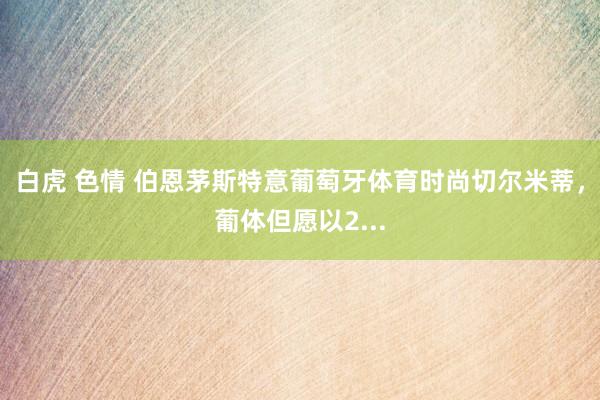 白虎 色情 伯恩茅斯特意葡萄牙体育时尚切尔米蒂,葡体但愿以2...