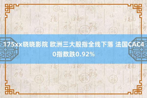 175xx晓晓影院 欧洲三大股指全线下落 法国CAC40指数跌0.92%