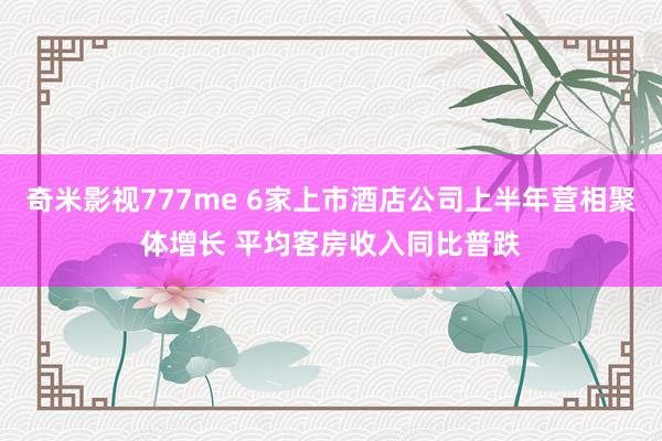 奇米影视777me 6家上市酒店公司上半年营相聚体增长 平均客房收入同比普跌