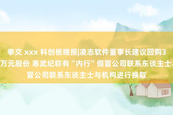 拳交 xxx 科创板晚报|凌志软件董事长建议回购3000万元-5000万元股份 寒武纪称有“内行”假冒公司联系东谈主士与机构进行换取