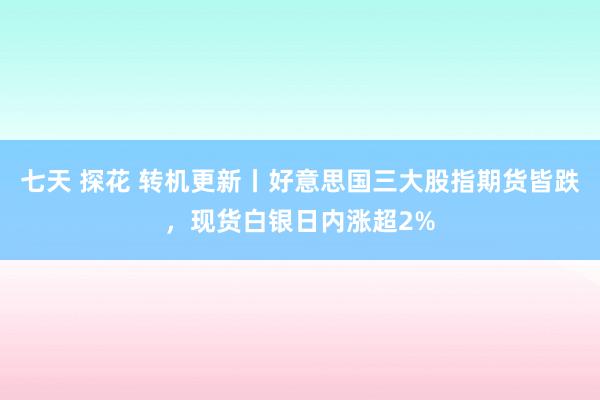 七天 探花 转机更新丨好意思国三大股指期货皆跌，现货白银日内涨超2%