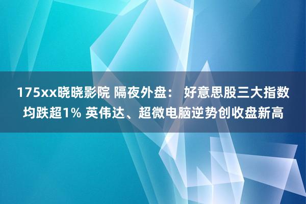 175xx晓晓影院 隔夜外盘： 好意思股三大指数均跌超1% 英伟达、超微电脑逆势创收盘新高