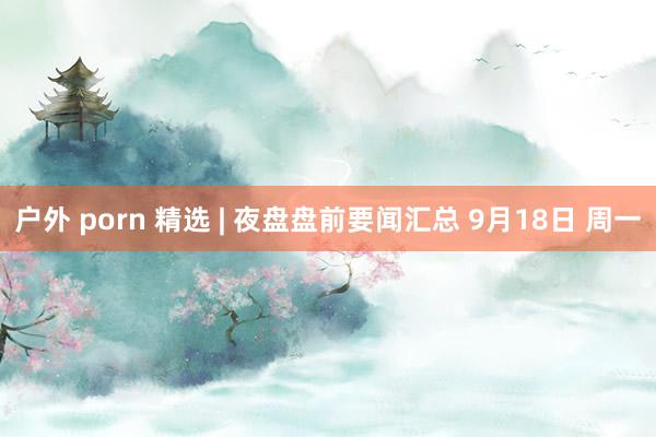 户外 porn 精选 | 夜盘盘前要闻汇总 9月18日 周一