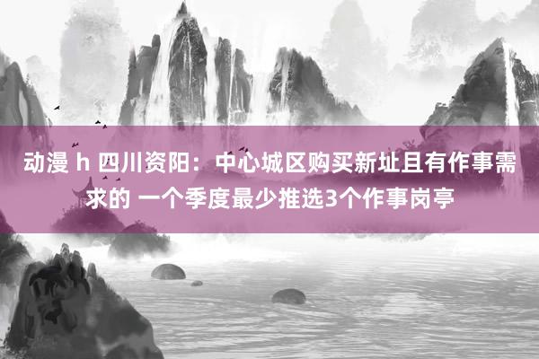 动漫 h 四川资阳：中心城区购买新址且有作事需求的 一个季度最少推选3个作事岗亭