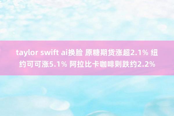 taylor swift ai换脸 原糖期货涨超2.1% 纽约可可涨5.1% 阿拉比卡咖啡则跌约2.2%