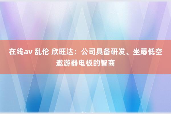 在线av 乱伦 欣旺达：公司具备研发、坐蓐低空遨游器电板的智商