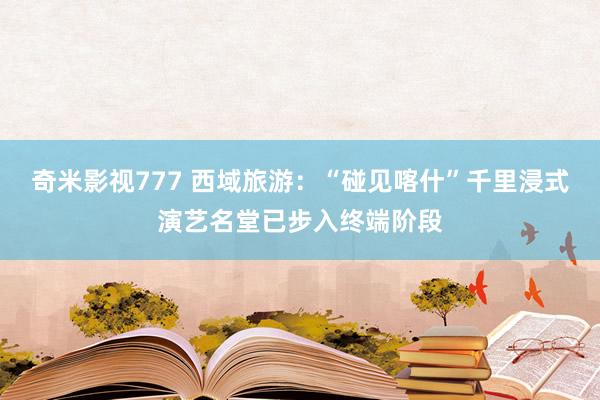 奇米影视777 西域旅游：“碰见喀什”千里浸式演艺名堂已步入终端阶段