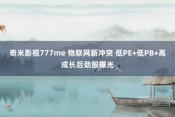 奇米影视777me 物联网新冲突 低PE+低PB+高成长后劲股曝光