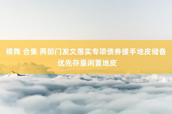 裸舞 合集 两部门发文落实专项债券援手地皮储备 优先存量闲置地皮
