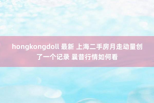 hongkongdoll 最新 上海二手房月走动量创了一个记录 曩昔行情如何看