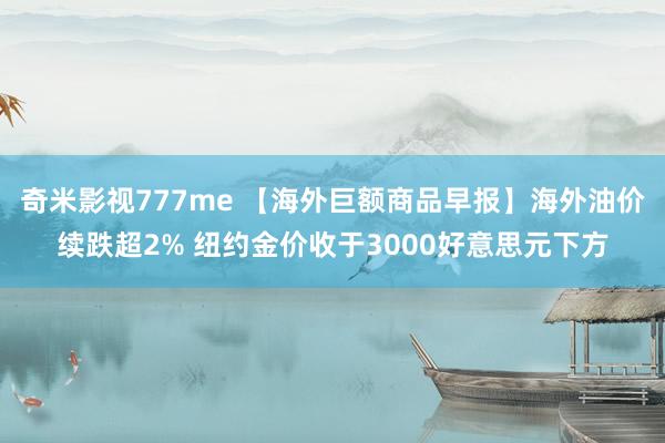 奇米影视777me 【海外巨额商品早报】海外油价续跌超2% 纽约金价收于3000好意思元下方